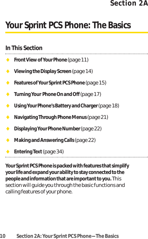 10 Section 2A: Your SprintPCS Phone-The BasicsSection 2AYour Sprint PCS Phone: The BasicsIn This SectionࡗFrontView of Your Phone (page 11)ࡗViewing the Display Screen (page 14)ࡗFeatures of Your SprintPCS Phone (page 15)ࡗTurning Your Phone On and Off (page 17)ࡗUsing Your Phone’s Battery and Charger (page 18)ࡗNavigating Through Phone Menus (page 21)ࡗDisplaying Your Phone Number (page 22)ࡗMaking and Answering Calls (page 22)ࡗEntering Text(page 34)Your Sprint PCS Phone is packed with features that simplifyyour life and expand your ability to stay connected to thepeople and information that are importantto you. Thissection will guide you through the basic functions andcalling features of your phone.