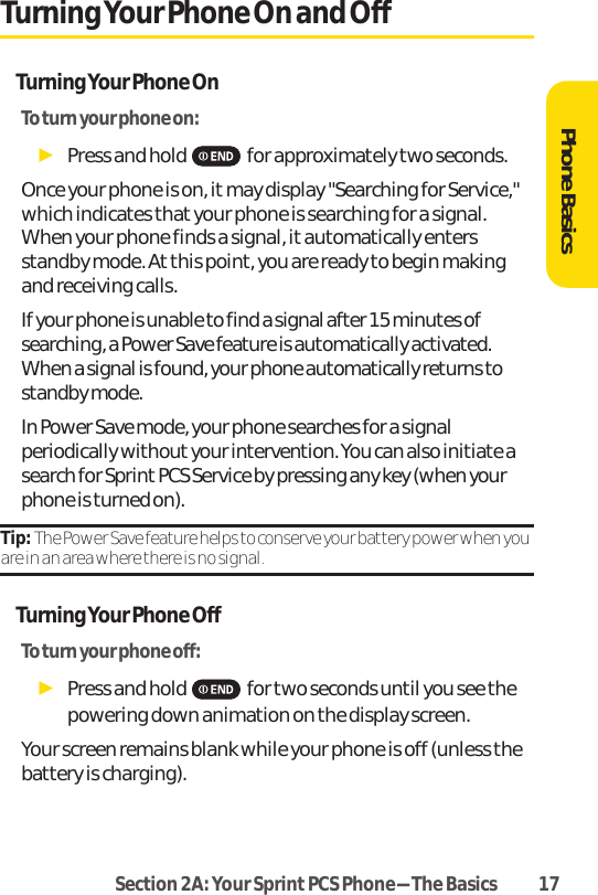Section 2A: Your SprintPCS Phone-The Basics 17Turning Your Phone On and OffTurning Your Phone OnTo turn your phone on:ᮣPress and hold for approximately two seconds.Once your phone is on, it may display &quot;Searching for Service,&quot;which indicates that your phone is searching for a signal.When your phone finds a signal, it automatically entersstandby mode. At this point, you are ready to begin makingand receiving calls.If your phone is unable to find a signal after 15 minutes ofsearching, a Power Save feature is automatically activated.When a signal is found, your phone automatically returns tostandby mode.In Power Save mode, your phone searches for a signalperiodically without your intervention. You can also initiate asearch for Sprint PCS Service by pressing any key (when yourphone is turned on).Tip: The Power Save feature helps to conserve your battery power when youare in an area where there is no signal.Turning Your Phone OffTo turn your phone off:ᮣPress and hold for two seconds until you see thepowering down animation on the display screen.Your screen remains blank while your phone is off (unless thebattery is charging).Phone Basics