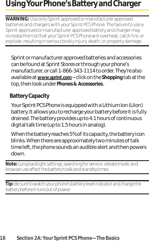 18 Section 2A: Your SprintPCS Phone-The BasicsUsing Your Phone’s Battery and ChargerWARNING: Use only Sprint approved or manufacturer approvedbatteries and chargers with your Sprint PCS Phone. The failure to use aSprint approved or manufacturer approved battery and charger mayincrease the risk that your Sprint PCS Phone will overheat, catch fire, orexplode, resulting in serious bodily injury, death, or property damage.Sprint or manufacturer approved batteries and accessoriescan be found at SprintStores or through your phone’smanufacturer, or call 1-866-343-1114 to order. They’re alsoavailable at www.sprint.com-click on the Shoppingtab at thetop, then look under Phones &amp; Accessories.Battery CapacityYour Sprint PCS Phone is equipped with a Lithium Ion (LiIon)battery. It allows you to recharge your battery before it is fullydrained. The battery provides up to 4.1 hours of continuousdigital talk time (up to 1.5 hours in analog).When the battery reaches 5% of its capacity, the battery iconblinks. When there are approximately two minutes of talktime left, the phone sounds an audible alert and then powersdown.Note: Long backlight settings, searching for service, vibrate mode, andbrowser use affectthe battery&apos;s talk and standby times.Tip: Be sure to watch your phone&apos;s battery level indicator and charge thebattery before it runs outof power.