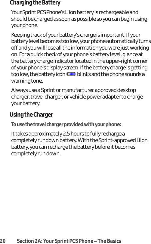 20 Section 2A: Your SprintPCS Phone-The BasicsCharging the BatteryYour Sprint PCS Phone’s LiIon battery is rechargeable andshould be charged as soon as possible so you can begin usingyour phone.Keeping track of your battery’s charge is important. If yourbattery level becomes too low, your phone automatically turnsoff and you will lose all the information you were just workingon. For a quick check of your phone’s battery level, glance atthe battery charge indicator located in the upper-right cornerof your phone’s display screen. If the battery charge is gettingtoo low, the battery icon  blinks and the phone sounds awarning tone.Always use a Sprint or manufacturer approved desktopcharger, travel charger, or vehicle power adapter to chargeyour battery.Using the ChargerTo use the travel charger provided with your phone:Ittakes approximately 2.5 hours to fully recharge acompletely rundown battery. With the Sprint-approved LiIonbattery, you can recharge the battery before it becomescompletely run down.
