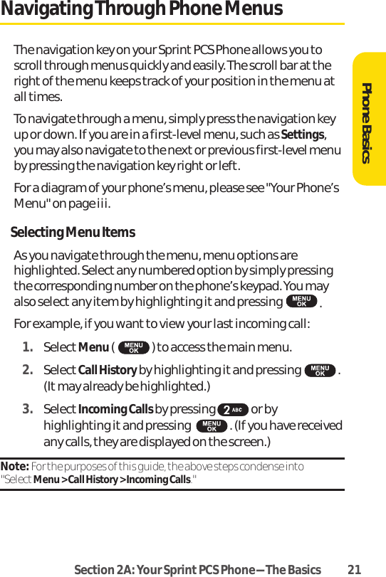 Section 2A: Your SprintPCS Phone-The Basics 21Navigating Through Phone MenusThe navigation key on your Sprint PCS Phone allows you toscroll through menus quickly and easily. The scroll bar at theright of the menu keeps track of your position in the menu atall times.To navigate through a menu, simply press the navigation keyup or down. If you are in a first-level menu, such as Settings,you may also navigate to the next or previous first-level menuby pressing the navigation key right or left.For a diagram of your phone’s menu, please see &quot;Your Phone’sMenu&quot; on page iii.Selecting Menu ItemsAs you navigate through the menu, menu options arehighlighted. Select any numbered option by simply pressingthe corresponding number on the phone’s keypad. You mayalso select any item by highlighting it and pressing .For example, if you want to view your last incoming call:1. SelectMenu() to access the main menu.2. SelectCall History by highlighting it and pressing .(It may already be highlighted.)3. SelectIncoming Calls by pressing or byhighlighting it and pressing . (If you have receivedany calls, they are displayed on the screen.)Note: For the purposes of this guide, the above steps condense into &quot;SelectMenu &gt; Call History &gt; Incoming Calls.&quot;Phone Basics