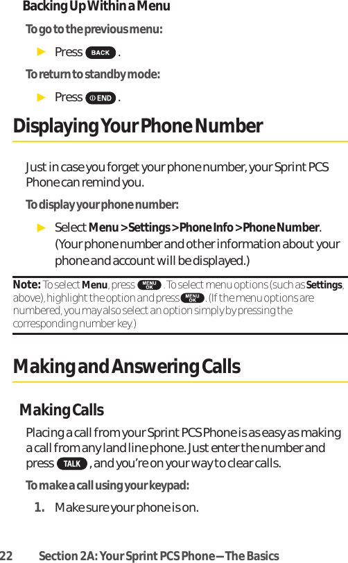 22 Section 2A: Your SprintPCS Phone-The BasicsBacking Up Within a MenuTo go to the previous menu: ᮣPress .To return to standby mode:ᮣPress .DisplayingYour Phone NumberJust in case you forget your phone number, your Sprint PCSPhone can remind you.To display your phone number:ᮣSelectMenu &gt; Settings &gt; Phone Info &gt; Phone Number.(Your phone number and other information about yourphone and account will be displayed.)Note: To selectMenu, press  . To selectmenu options (such as Settings,above), highlightthe option and press  . (If the menu options arenumbered, you may also selectan option simply by pressing thecorresponding number key.)Making and Answering CallsMaking CallsPlacing a call from your Sprint PCS Phone is as easy as makinga call from any land line phone. Just enter the number andpress , and you’re on your way to clear calls.To make a call using your keypad:1. Make sure your phone is on.