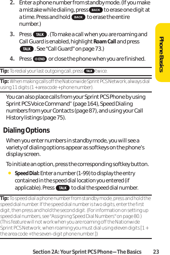 Section 2A: Your SprintPCS Phone-The Basics 232. Enter a phone number from standby mode. (If you makea mistake while dialing, press to erase one digit ata time. Press and hold to erase the entirenumber.)3. Press . (To make a call when you are roaming and Call Guard is enabled, highlight Roam Call and press. See &quot;Call Guard&quot; on page 73.)4. Press or close the phone when you are finished.Tip: To redial your last outgoing call, press  twice.Tip: When making calls off the Nationwide Sprint PCS Network, always dialusing 11 digits (1 + area code + phone number).You can also place calls from your Sprint PCS Phone by usingSprintPCS Voice CommandSM (page 164), Speed Dialingnumbers from your Contacts (page 87), and using your CallHistory listings (page 75).Dialing OptionsWhen you enter numbers in standby mode, you will see avariety of dialing options appear as softkeys on the phone’sdisplay screen.To initiate an option, press the corresponding softkey button.ⅷSpeed Dial: Enter a number (1-99) to display the entrycontained in the speed dial location you entered (ifapplicable). Press to dial the speed dial number.Tip: To speed dial a phone number from standby mode, press and hold thespeed dial number. If the speed dial number is two digits, enter the firstdigit, then press and hold the second digit. (For information on setting upspeed dial numbers, see &quot;Assigning Speed Dial Numbers&quot; on page 80.)(This feature will not work when you are roaming off the NationwideSprint PCS Network; when roaming you must dial using eleven digits [1 +the area code + the seven-digit phone number.])Phone Basics