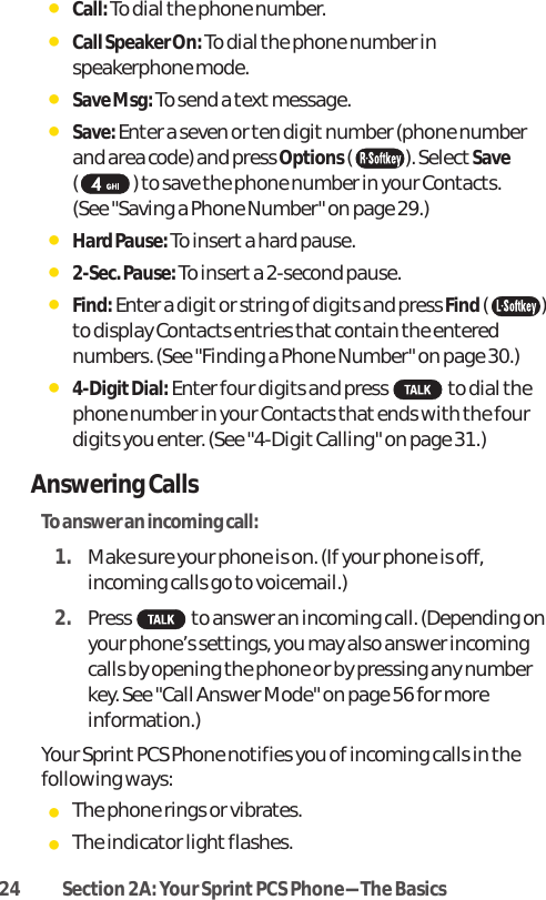 24 Section 2A: Your SprintPCS Phone-The BasicsⅷCall: To dial the phone number.ⅷCall Speaker On: To dial the phone number inspeakerphone mode.ⅷSave Msg: To send a text message.ⅷSave: Enter a seven or ten digit number (phone numberand area code) and press Options( ). Select Save( ) to save the phone number in your Contacts. (See &quot;Saving a Phone Number&quot; on page 29.)ⅷHard Pause: To insert a hard pause.ⅷ2-Sec. Pause: To inserta 2-second pause.ⅷFind:Enter a digit or string of digits and press Find()to display Contacts entries that contain the enterednumbers. (See &quot;Finding a Phone Number&quot; on page 30.)ⅷ4-DigitDial:Enter four digits and press to dial thephone number in your Contacts that ends with the fourdigits you enter. (See &quot;4-Digit Calling&quot; on page 31.)Answering CallsTo answer an incoming call:1. Make sure your phone is on. (If your phone is off,incoming calls go to voicemail.)2. Press to answer an incoming call.(Depending onyour phone’s settings, you may also answer incomingcalls by opening the phone or by pressing any numberkey. See &quot;Call Answer Mode&quot; on page 56 for moreinformation.)Your Sprint PCS Phone notifies you of incoming calls in thefollowing ways:ⅷThe phone rings or vibrates.ⅷThe indicator light flashes.