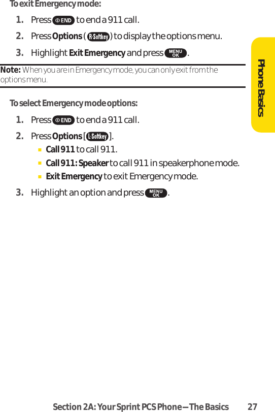Section 2A: Your SprintPCS Phone-The Basics 27To exit Emergency mode:1. Press to end a 911 call.2. Press Options( ) to display the options menu.3. HighlightExitEmergencyand press .Note: When you are in Emergency mode, you can only exit from the options menu.To select Emergency mode options:1. Press to end a 911 call.2. Press Options[].ⅢCall 911 to call 911.ⅢCall 911: Speaker to call 911 in speakerphone mode.ⅢExitEmergencyto exit Emergency mode.3. Highlight an option and press .Phone Basics