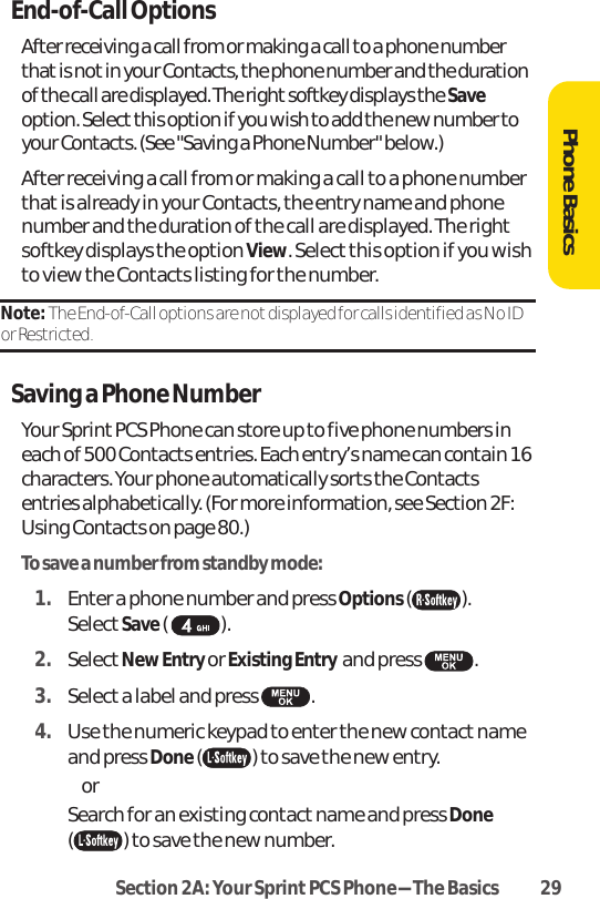 Section 2A: Your SprintPCS Phone-The Basics 29End-of-Call OptionsAfter receiving a call from or making a call to a phone numberthat is not in your Contacts, the phone number and the durationof the call are displayed. The right softkey displays the Saveoption. Select this option if you wish to add the new number toyour Contacts. (See &quot;Saving a Phone Number&quot; below.)After receiving a call from or making a call to a phone numberthat is already in your Contacts, the entry name and phonenumber and the duration of the call are displayed. The rightsoftkey displays the option View. Selectthis option if you wishto view the Contacts listing for the number.Note: The End-of-Call options are not displayed for calls identified as No IDor Restricted.Savinga Phone NumberYour Sprint PCS Phone can store up to five phone numbers ineach of 500 Contacts entries. Each entry’s name can contain 16characters. Your phone automatically sorts the Contactsentries alphabetically. (For more information, see Section 2F:Using Contacts on page 80.)To save a number from standby mode:1. Enter a phone number and press Options( ). SelectSave().2. SelectNew Entry or Existing Entry  and press  .3. Select a label and press  .4. Use the numeric keypad to enter the new contact nameand press Done( ) to save the new entry. or Search for an existing contact name and press Done( ) to save the new number.Phone Basics