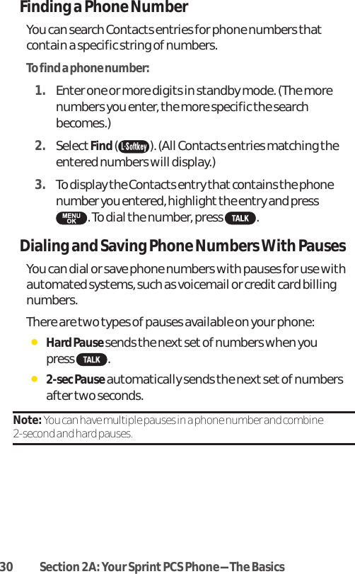 30 Section 2A: Your SprintPCS Phone-The BasicsFinding a Phone NumberYou can search Contacts entries for phone numbers thatcontain a specific string of numbers.To find a phone number:1. Enter one or more digits in standby mode. (The morenumbers you enter, the more specific the searchbecomes.)2. SelectFind( ). (All Contacts entries matching theentered numbers will display.)3. To display the Contacts entry that contains the phonenumber you entered, highlight the entry and press . To dial the number, press  . Dialing and Saving Phone Numbers With PausesYou can dial or save phone numbers with pauses for use withautomated systems, such as voicemail or creditcard billingnumbers. There are two types of pauses available on your phone:ⅷHard Pause sends the next setof numbers when you press .ⅷ2-sec Pauseautomatically sends the next set of numbersafter two seconds.Note: You can have multiple pauses in a phone number and combine 2-second and hard pauses.