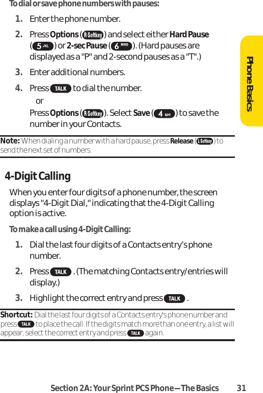 Section 2A: Your SprintPCS Phone-The Basics 31To dial or save phone numbers with pauses:1. Enter the phone number.2. Press Options( ) and select either Hard Pause( ) or 2-sec Pause ( ). (Hard pauses aredisplayed as a &quot;P&quot; and 2-second pauses as a &quot;T&quot;.)3. Enter additional numbers.4. Press  to dial the number.  or  Press Options( ). Select Save( ) to save thenumber in your Contacts.Note: When dialing a number with a hard pause, press Release( ) tosend the next set of numbers.4-DigitCallingWhen you enter four digits of a phone number, the screendisplays &quot;4-Digit Dial,&quot; indicating that the 4-Digit Callingoption is active.To make a call using 4-Digit Calling:1. Dial the last four digits of a Contacts entry’s phonenumber.2. Press  . (The matching Contacts entry/entries willdisplay.)3. Highlightthe correct entry and press  .Shortcut: Dial the lastfour digits of a Contacts entry&apos;s phone number andpress  to place the call. If the digits match more than one entry, a listwillappear; select the correct entry and press  again.Phone Basics