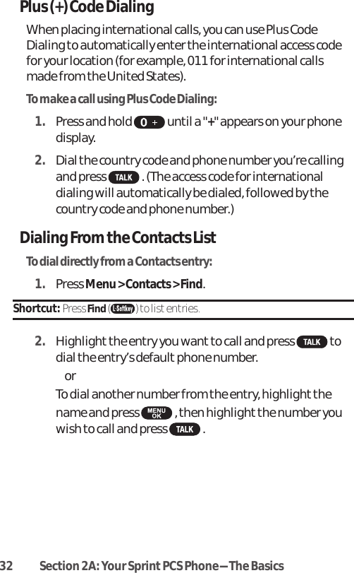 32 Section 2A: Your SprintPCS Phone-The BasicsPlus (+) Code DialingWhen placing international calls, you can use Plus CodeDialing to automatically enter the international access codefor your location (for example, 011 for international callsmade from the United States).To make a call using Plus Code Dialing:1. Press and hold  until a &quot;+&quot; appears on your phonedisplay.2. Dial the country code and phone number you’re callingand press  . (The access code for internationaldialing will automatically be dialed, followed by thecountry code and phone number.)Dialing Fromthe ContactsListTo dial directly from a Contacts entry:1. Press Menu &gt; Contacts &gt; Find.Shortcut: Press Find() to list entries.2. Highlight the entry you want to call and press  todial the entry’s default phone number. or To dial another number from the entry, highlight thename and press  , then highlight the number youwish to call and press .