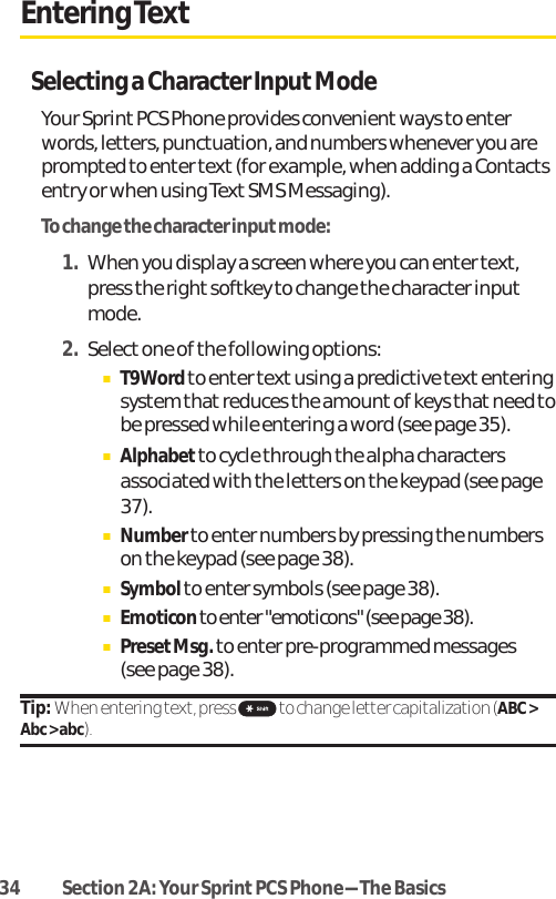 34 Section 2A: Your SprintPCS Phone-The BasicsEntering TextSelecting a Character Input ModeYour Sprint PCS Phone provides convenientways to enterwords, letters, punctuation, and numbers whenever you areprompted to enter text (for example, when adding a Contactsentry or when using Text SMS Messaging).To change the character input mode:1. When you display a screen where you can enter text,press the right softkey to change the character inputmode.2. Select one of the following options:ⅢT9Wordto enter textusing a predictive text enteringsystem that reduces the amount of keys that need tobe pressed while entering a word (see page 35).ⅢAlphabetto cycle through the alpha charactersassociated with the letters on the keypad (see page37).ⅢNumberto enter numbers by pressing the numberson the keypad (see page 38).ⅢSymbolto enter symbols (see page 38).ⅢEmoticonto enter &quot;emoticons&quot; (see page 38).ⅢPresetMsg.to enter pre-programmed messages (see page 38).Tip: When entering text, press  to change letter capitalization (ABC &gt;Abc &gt; abc).