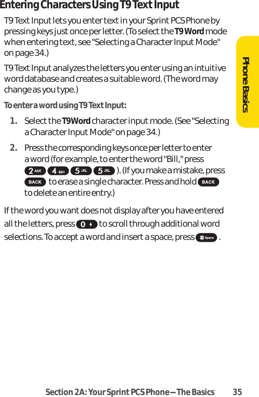 Section 2A: Your SprintPCS Phone-The Basics 35Entering Characters Using T9 Text InputT9 Text Input lets you enter text in your Sprint PCS Phone bypressing keys just once per letter. (To select the T9 Wordmodewhen entering text, see &quot;Selecting a Character InputMode&quot;on page 34.)T9 Text Inputanalyzes the letters you enter using an intuitiveword database and creates a suitable word. (The word maychange as you type.) To enter a word using T9 Text Input:1. Selectthe T9Wordcharacter inputmode. (See &quot;Selectinga Character Input Mode&quot; on page 34.)2. Press the corresponding keys once per letter to enter a word (for example, to enter the word &quot;Bill,&quot; press ). (If you make a mistake, pressto erase a single character. Press and hold to delete an entire entry.)If the word you want does not display after you have enteredall the letters, press  to scroll through additional wordselections. To accept a word and insert a space, press  .Phone Basics