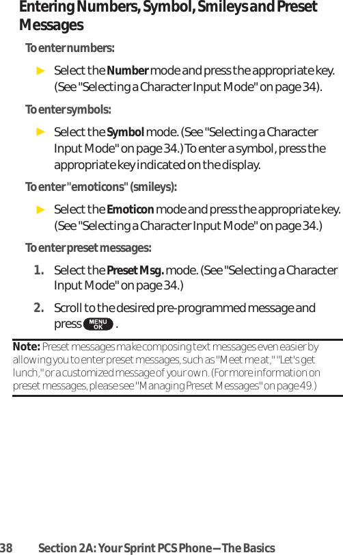 38 Section 2A: Your SprintPCS Phone-The BasicsEntering Numbers, Symbol, Smileys and PresetMessagesTo enter numbers:ᮣSelectthe Numbermode and press the appropriate key. (See &quot;Selecting a Character Input Mode&quot; on page 34).To enter symbols:ᮣSelectthe Symbolmode. (See &quot;Selecting a CharacterInput Mode&quot; on page 34.) To enter a symbol, press theappropriate key indicated on the display.To enter &quot;emoticons&quot; (smileys):ᮣSelectthe Emoticonmode and press the appropriate key.(See &quot;Selecting a Character Input Mode&quot; on page 34.)To enter preset messages:1. Selectthe PresetMsg. mode. (See &quot;Selecting a CharacterInputMode&quot; on page 34.)2. Scroll to the desired pre-programmed message andpress .Note: Preset messages make composing text messages even easier byallowing you to enter preset messages, such as &quot;Meet me at,&quot; &quot;Let&apos;s getlunch,&quot; or a customized message of your own. (For more information onpreset messages, please see &quot;Managing Preset Messages&quot; on page 49.)