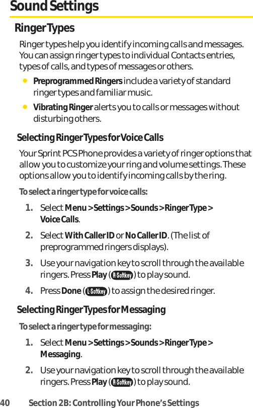 40 Section 2B: Controlling Your Phone’s SettingsSound SettingsRinger TypesRinger types help you identify incoming calls and messages.You can assign ringer types to individual Contacts entries,types of calls, and types of messages or others.ⅷPreprogrammed Ringers include a variety of standardringer types and familiar music.ⅷVibrating Ringer alerts you to calls or messages withoutdisturbing others.Selecting Ringer Types for Voice CallsYour Sprint PCS Phone provides a variety of ringer options thatallow you to customize your ring and volume settings. Theseoptions allow you to identify incoming calls by the ring.To select a ringer type for voice calls:1. SelectMenu &gt; Settings &gt; Sounds &gt; Ringer Type &gt; Voice Calls.2. SelectWith Caller ID or No Caller ID. (The list ofpreprogrammed ringers displays).3. Use your navigation key to scroll through the availableringers. Press Play( ) to play sound.4. Press Done() to assign the desired ringer.Selecting Ringer Types for MessagingTo select a ringer type for messaging:1. SelectMenu &gt; Settings &gt; Sounds &gt; Ringer Type &gt;Messaging.2. Use your navigation key to scroll through the availableringers. Press Play( ) to play sound.