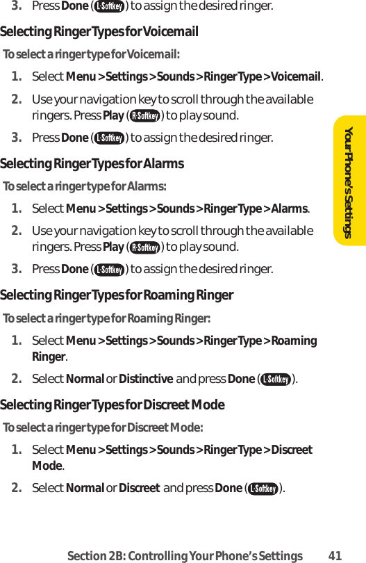 Section 2B: Controlling Your Phone’s Settings 413. Press Done( ) to assign the desired ringer.Selecting Ringer Types for VoicemailTo select a ringer type for Voicemail:1. SelectMenu &gt; Settings &gt; Sounds &gt; Ringer Type &gt; Voicemail.2. Use your navigation key to scroll through the availableringers. Press Play( ) to play sound.3. Press Done( ) to assign the desired ringer.Selecting Ringer Types for AlarmsTo select a ringer type for Alarms:1. SelectMenu &gt; Settings &gt; Sounds &gt; Ringer Type &gt; Alarms.2. Use your navigation key to scroll through the availableringers. Press Play() to play sound.3. Press Done() to assign the desired ringer.Selecting Ringer Types for Roaming RingerTo select a ringer type for Roaming Ringer:1. SelectMenu &gt; Settings &gt; Sounds &gt; Ringer Type &gt; RoamingRinger.2. SelectNormal or Distinctive  and press Done().Selecting Ringer Types for Discreet ModeTo selecta ringer type for Discreet Mode:1. SelectMenu &gt; Settings &gt; Sounds &gt; Ringer Type &gt; DiscreetMode.2. SelectNormal or Discreet and press Done().Your Phone’s Settings
