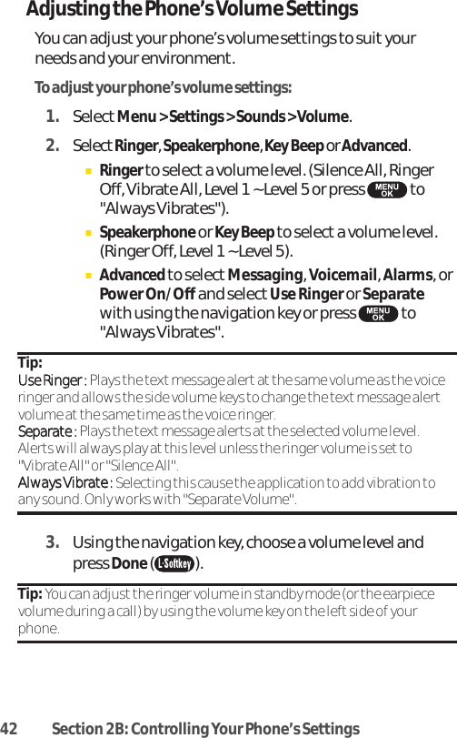 42 Section 2B: Controlling Your Phone’s SettingsAdjusting the Phone’s Volume SettingsYou can adjustyour phone’s volume settings to suit yourneeds and your environment.To adjustyour phone’s volume settings:1. SelectMenu &gt; Settings &gt; Sounds &gt; Volume.2. SelectRinger, Speakerphone, Key Beep or Advanced.ⅢRingerto selecta volume level. (Silence All, RingerOff, Vibrate All, Level 1 ~ Level 5 or press  to&quot;Always Vibrates&quot;).ⅢSpeakerphoneor Key Beep to select a volume level.(Ringer Off, Level 1 ~ Level 5).ⅢAdvancedto select Messaging, Voicemail, Alarms, orPower On/Off and select Use Ringer or Separatewith using the navigation key or press  to&quot;Always Vibrates&quot;. Tip: UUssee RRiinnggeerr ::Plays the textmessage alertatthe same volume as the voiceringer and allows the side volume keys to change the textmessage alertvolume at the same time as the voice ringer.SSeeppaarraattee ::Plays the text message alerts at the selected volume level.Alerts will always play at this level unless the ringer volume is set to&quot;Vibrate All&quot; or &quot;Silence All&quot;.AAllwwaayyss VViibbrraattee ::Selecting this cause the application to add vibration toany sound. Only works with &quot;Separate Volume&quot;.3. Using the navigation key, choose a volume level andpress Done().Tip: You can adjust the ringer volume in standby mode (or the earpiecevolume during a call) by using the volume key on the left side of yourphone.
