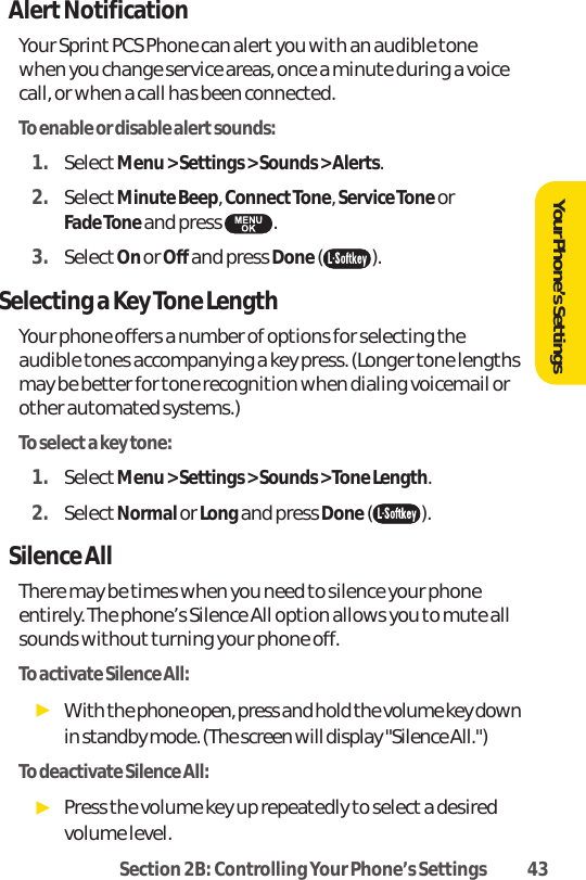 Section 2B: Controlling Your Phone’s Settings 43AlertNotificationYour Sprint PCS Phone can alert you with an audible tonewhen you change service areas, once a minute during a voicecall, or when a call has been connected.To enable or disable alert sounds:1. SelectMenu &gt; Settings &gt; Sounds &gt; Alerts.2. SelectMinute Beep, ConnectTone, Service Toneor Fade Tone and press  .3. SelectOn or Off and press Done().Selecting a Key Tone LengthYour phone offers a number of options for selecting theaudible tones accompanying a key press. (Longer tone lengthsmay be better for tone recognition when dialing voicemail orother automated systems.)To select a key tone:1. SelectMenu &gt; Settings &gt; Sounds &gt; Tone Length.2. SelectNormal or Long and press Done().Silence AllThere may be times when you need to silence your phoneentirely. The phone’s Silence All option allows you to mute allsounds without turning your phone off.To activate Silence All:ᮣWith the phone open, press and hold the volume key downin standby mode. (The screen will display &quot;Silence All.&quot;)To deactivate Silence All:ᮣPress the volume key up repeatedly to select a desiredvolume level. Your Phone’s Settings