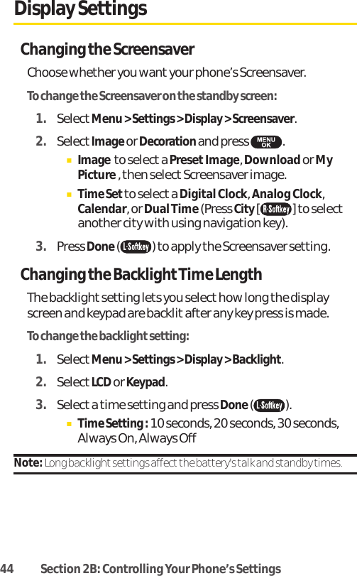 44 Section 2B: Controlling Your Phone’s SettingsDisplay SettingsChanging the ScreensaverChoose whether you want your phone’s Screensaver.To change the Screensaver on the standby screen:1. SelectMenu &gt; Settings &gt; Display &gt; Screensaver.2. SelectImageor Decoration and press  .ⅢImage to select a PresetImage, Download or MyPicture , then select Screensaver image. ⅢTime Set to select a Digital Clock, Analog Clock,Calendar, or Dual Time (Press City[ ] to selectanother city with using navigation key). 3. Press Done( ) to apply the Screensaver setting.Changing the Backlight Time LengthThe backlight setting lets you select how long the displayscreen and keypad are backlit after any key press is made.To change the backlight setting:1. SelectMenu &gt; Settings &gt; Display &gt; Backlight.2. SelectLCDor Keypad.3. Select a time setting and press Done().ⅢTime Setting : 10 seconds, 20 seconds, 30 seconds,Always On, Always OffNote: Long backlight settings affect the battery&apos;s talk and standby times.