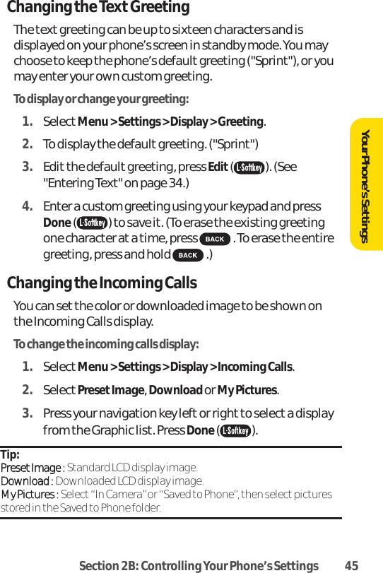 Section 2B: Controlling Your Phone’s Settings 45Changing the Text GreetingThe text greeting can be up to sixteen characters and isdisplayed on your phone’s screen in standby mode. You maychoose to keep the phone’s default greeting (&quot;Sprint&quot;), or youmay enter your own custom greeting.To display or change your greeting:1. SelectMenu &gt; Settings &gt; Display &gt; Greeting.2. To display the default greeting. (&quot;Sprint&quot;) 3. Edit the default greeting, press Edit( ). (See&quot;Entering Text&quot; on page 34.) 4. Enter a custom greeting using your keypad and pressDone( ) to save it. (To erase the existing greetingone character at a time, press  . To erase the entiregreeting, press and hold  .)Changing the Incoming CallsYou can setthe color or downloaded image to be shown onthe Incoming Calls display.To change the incoming calls display:1. SelectMenu &gt; Settings &gt; Display &gt; Incoming Calls.2. SelectPresetImage, Download or My Pictures.3. Press your navigation key left or right to select a displayfrom the Graphic list. Press Done( ).Tip: PPrreesseett IImmaaggee ::Standard LCD display image.DDoowwnnllooaadd ::Downloaded LCD display image.MMyy PPiiccttuurreess ::Select “In Camera”or “Saved to Phone”, then select picturesstored in the Saved to Phone folder.Your Phone’s Settings