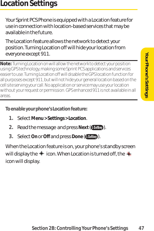 Section 2B: Controlling Your Phone’s Settings 47Location SettingsYour Sprint PCS Phone is equipped with a Location feature foruse in connection with location-based services that may beavailable in the future. The Location feature allows the network to detect yourposition. Turning Location off will hide your location fromeveryone except 911.Note: Turning Location on will allow the network to detect your positionusing GPS technology, making some Sprint PCS applications and serviceseasier to use. Turning Location off will disable the GPS location function forall purposes except 911, but will not hide your general location based on thecell site serving your call. No application or service may use your locationwithout your request or permission. GPS enhanced 911 is not available in allareas.To enable your phone’s Location feature:1. SelectMenu &gt; Settings &gt; Location. 2. Read the message and press Next( ).3. SelectOn or Off and press Done().When the Location feature is on, your phone’s standby screenwill display the  icon. When Location is turned off, the icon will display.Your Phone’s Settings