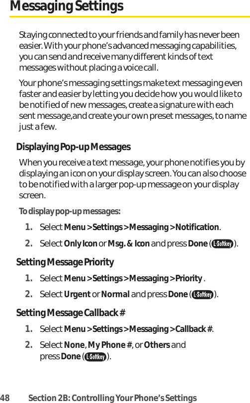 48 Section 2B: Controlling Your Phone’s SettingsMessaging SettingsStaying connected to your friends and family has never beeneasier. With your phone’s advanced messaging capabilities,you can send and receive many different kinds of textmessages without placing a voice call.Your phone’s messaging settings make text messaging evenfaster and easier by letting you decide how you would like tobe notified of new messages, create a signature with eachsent message,and create your own preset messages, to namejust a few.Displaying Pop-up MessagesWhen you receive a text message, your phone notifies you bydisplaying an icon on your display screen. You can also chooseto be notified with a larger pop-up message on your displayscreen.To display pop-up messages:1. SelectMenu &gt; Settings &gt; Messaging &gt; Notification.2. SelectOnly Icon or Msg. &amp; Icon and press Done().Setting Message Priority 1. SelectMenu &gt; Settings &gt; Messaging &gt; Priority .2. SelectUrgentor Normaland press Done().Setting Message Callback # 1. SelectMenu &gt; Settings &gt; Messaging &gt; Callback #.2. SelectNone, My Phone #, or Othersand press Done().