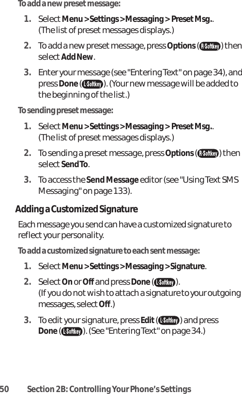 50 Section 2B: Controlling Your Phone’s SettingsTo add a new preset message:1. SelectMenu &gt; Settings &gt; Messaging &gt;  Preset Msg..(The list of preset messages displays.)2. To add a new preset message, press Options( ) thenselectAdd New.3. Enter your message (see &quot;Entering Text&quot; on page 34), andpress Done( ). (Your new message will be added tothe beginning of the list.)To sending presetmessage:1. SelectMenu &gt; Settings &gt; Messaging &gt;  Preset Msg..(The list of preset messages displays.)2. To sending a preset message, press Options( ) thenselectSend To.3. To access the Send Message editor (see &quot;Using Text SMSMessaging&quot; on page 133).Adding a Customized SignatureEach message you send can have a customized signature toreflect your personality.To add a customized signature to each sent message:1. SelectMenu &gt; Settings &gt; Messaging &gt; Signature. 2. SelectOnor Off and press Done( ).(If you do not wish to attach a signature to your outgoingmessages, select Off.) 3. To edit your signature, press Edit() and press Done( ). (See &quot;Entering Text&quot; on page 34.)