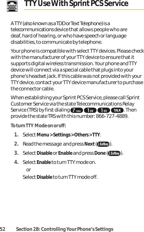 52 Section 2B: Controlling Your Phone’s SettingsTTY Use With Sprint PCS Service A TTY (also known as a TDD or Text Telephone) is atelecommunications device that allows people who are deaf, hard of hearing, or who have speech or languagedisabilities, to communicate by telephone.Your phone is compatible with select TTY devices. Please checkwith the manufacturer of your TTY device to ensure that itsupports digital wireless transmission. Your phone and TTYdevice will connect via a special cable that plugs into yourphone’s headset jack. If this cable was not provided with yourTTY device, contactyour TTY device manufacturer to purchasethe connector cable.When establishing your Sprint PCS Service, please call SprintCustomer Service via the state Telecommunications RelayService (TRS) by first dialing  . Thenprovide the state TRS with this number: 866-727-4889.To turn TTY Mode on or off:1. SelectMenu &gt; Settings &gt; Others &gt; TTY. 2. Read the message and press Next().3. SelectDisable or Enable and press Done().4. SelectEnable to turn TTY mode on. or  SelectDisable to turn TTY mode off.