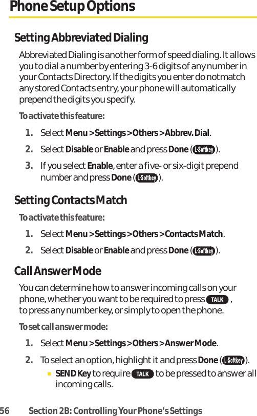 56 Section 2B: Controlling Your Phone’s SettingsPhone Setup OptionsSetting Abbreviated DialingAbbreviated Dialing is another form of speed dialing. It allowsyou to dial a number by entering 3-6 digits of any number inyour Contacts Directory. If the digits you enter do notmatchany stored Contacts entry, your phone will automaticallyprepend the digits you specify.To activate this feature:1. SelectMenu &gt; Settings &gt; Others &gt; Abbrev. Dial. 2. SelectDisable or Enable and press Done().3. If you select Enable, enter a five- or six-digit prependnumber and press Done().Setting Contacts MatchTo activate this feature:1. SelectMenu &gt; Settings &gt; Others &gt; Contacts Match. 2. SelectDisable or Enable and press Done( ).Call Answer ModeYou can determine how to answer incoming calls on yourphone, whether you wantto be required to press  , to press any number key, or simply to open the phone.To setcall answer mode:1. SelectMenu &gt; Settings &gt; Others &gt; Answer Mode.2. To selectan option, highlight it and press Done().ⅢSEND Keyto require  to be pressed to answer allincoming calls.