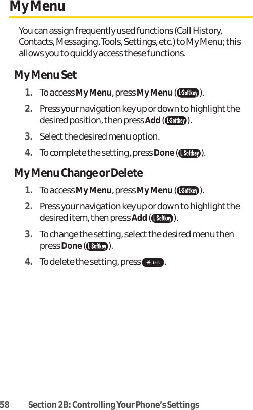 58 Section 2B: Controlling Your Phone’s SettingsMy MenuYou can assign frequently used functions (Call History,Contacts, Messaging, Tools, Settings, etc.) to My Menu; thisallows you to quickly access these functions.My Menu Set1. To access My Menu, press My Menu ().2. Press your navigation key up or down to highlight thedesired position, then press Add().3. Select the desired menu option. 4. To complete the setting, press Done().My Menu Change or Delete1. To access My Menu, press My Menu ().2. Press your navigation key up or down to highlight thedesired item, then press Add().3. To change the setting, select the desired menu thenpress Done().4. To delete the setting, press  .