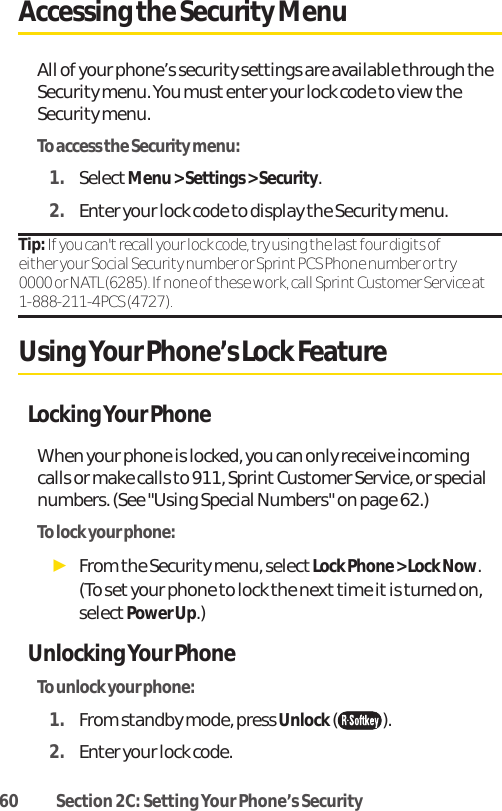 60 Section 2C: Setting Your Phone’s SecurityAccessing the Security MenuAll of your phone’s security settings are available through theSecurity menu. You must enter your lock code to view theSecurity menu.To access the Security menu:1. SelectMenu &gt; Settings &gt; Security.2. Enter your lock code to display the Security menu.Tip: If you can&apos;t recall your lock code, try using the last four digits of either your Social Security number or Sprint PCS Phone number or try 0000 or NATL (6285). If none of these work, call Sprint Customer Service at1-888-211-4PCS (4727).Using Your Phone’s Lock FeatureLocking Your PhoneWhen your phone is locked, you can only receive incomingcalls or make calls to 911, Sprint Customer Service, or specialnumbers. (See &quot;Using Special Numbers&quot; on page 62.)To lock your phone:ᮣFrom the Security menu, select Lock Phone &gt; Lock Now.(To setyour phone to lock the next time it is turned on,selectPower Up.)Unlocking Your PhoneTo unlock your phone:1. From standby mode, press Unlock().2. Enter your lock code.