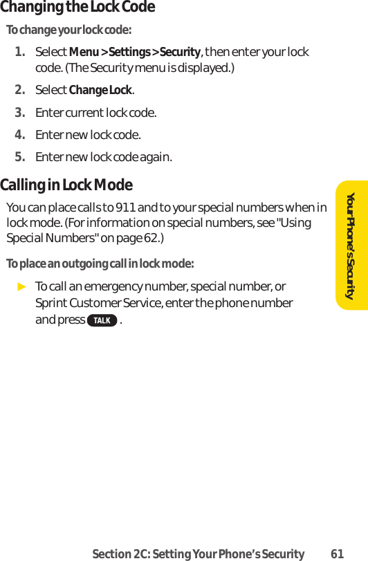 Section 2C: Setting Your Phone’s Security 61Changing the Lock CodeTo change your lock code:1. SelectMenu &gt; Settings &gt; Security, then enter your lockcode. (The Security menu is displayed.)2. SelectChange Lock.3. Enter current lock code.4. Enter new lock code.5. Enter new lock code again.Calling in Lock ModeYou can place calls to 911 and to your special numbers when inlock mode. (For information on special numbers, see &quot;UsingSpecial Numbers&quot; on page 62.)To place an outgoing call in lock mode:ᮣTo call an emergency number, special number, or Sprint Customer Service, enter the phone number and press  .Your Phone’s Security