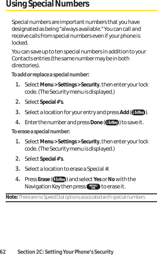 62 Section 2C: Setting Your Phone’s SecurityUsing Special NumbersSpecial numbers are important numbers that you havedesignated as being &quot;always available.&quot; You can call andreceive calls from special numbers even if your phone islocked.You can save up to ten special numbers in addition to yourContacts entries (the same number may be in bothdirectories).To add or replace a special number:1. SelectMenu &gt; Settings &gt; Security, then enter your lockcode. (The Security menu is displayed.)2. SelectSpecial #’s.3. Select a location for your entry and press Add ().4. Enter the number and press Done( ) to save it.To erase a special number:1. SelectMenu &gt; Settings &gt; Security, then enter your lockcode. (The Security menu is displayed.)2. SelectSpecial #’s.3. Select a location to erase a Special #.4. Press Erase() and selectYesor Nowith theNavigation Key then press  to erase it.Note: There are no Speed Dial options associated with special numbers.