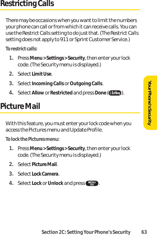 Section 2C: Setting Your Phone’s Security 63Your Phone’s SecurityRestricting CallsThere may be occasions when you want to limitthe numbersyour phone can call or from which it can receive calls. You canuse the Restrict Calls setting to do just that. (The Restrict Callssetting does not apply to 911 or Sprint Customer Service.)To restrictcalls:1. Press Menu &gt; Settings &gt; Security, then enter your lockcode. (The Security menu is displayed.)2. SelectLimitUse.3. SelectIncoming Callsor Outgoing Calls.4. SelectAllowor Restrictedand press Done().Picture MailWith this feature, you must enter your lock code when youaccess the Pictures menu and Update Profile.To lock the Pictures menu:1. Press Menu &gt; Settings &gt; Security, then enter your lockcode. (The Security menu is displayed.)2. SelectPicture Mail.3. SelectLock Camera.4. SelectLockor Unlockand press .