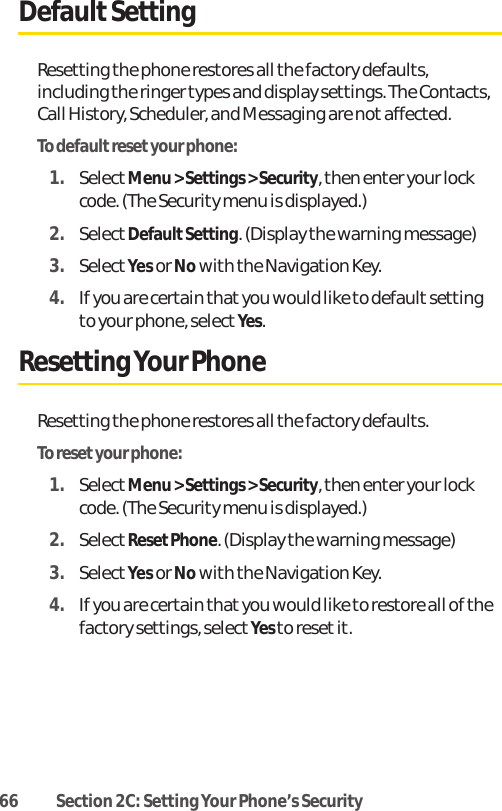 66 Section 2C: Setting Your Phone’s SecurityDefaultSettingResetting the phone restores all the factory defaults,including the ringer types and display settings. The Contacts,Call History, Scheduler, and Messaging are notaffected.To default reset your phone:1. SelectMenu &gt; Settings &gt; Security, then enter your lockcode. (The Security menu is displayed.)2. SelectDefaultSetting. (Display the warning message)3. SelectYes or Nowith the Navigation Key.4. If you are certain that you would like to default settingto your phone, select Yes.Resetting Your PhoneResetting the phone restores all the factory defaults.To resetyour phone:1. SelectMenu &gt; Settings &gt; Security, then enter your lockcode. (The Security menu is displayed.)2. SelectResetPhone. (Display the warning message)3. SelectYes or Nowith the Navigation Key.4. If you are certain that you would like to restore all of thefactory settings, select Yes to resetit.