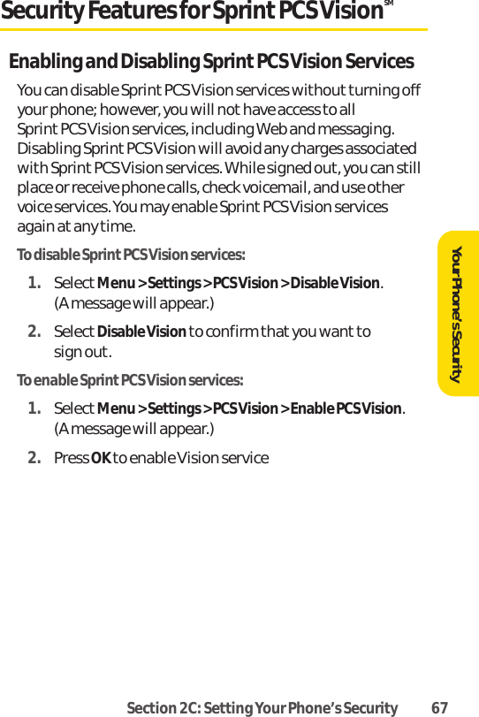Section 2C: Setting Your Phone’s Security 67Security Features for SprintPCS VisionSMEnabling and Disabling Sprint PCS Vision ServicesYou can disable Sprint PCS Vision services withoutturning offyour phone; however, you will not have access to all Sprint PCS Vision services, including Web and messaging.Disabling Sprint PCS Vision will avoid any charges associatedwith Sprint PCS Vision services. While signed out, you can stillplace or receive phone calls, check voicemail, and use othervoice services. You may enable Sprint PCS Vision servicesagain at any time.To disable SprintPCS Vision services:1. SelectMenu &gt; Settings &gt; PCS Vision &gt; Disable Vision. (A message will appear.)2. SelectDisable Visionto confirm that you want to sign out.To enable SprintPCS Vision services:1. SelectMenu &gt; Settings &gt; PCS Vision &gt; Enable PCS Vision. (A message will appear.)2. Press OK to enable Vision serviceYour Phone’s Security