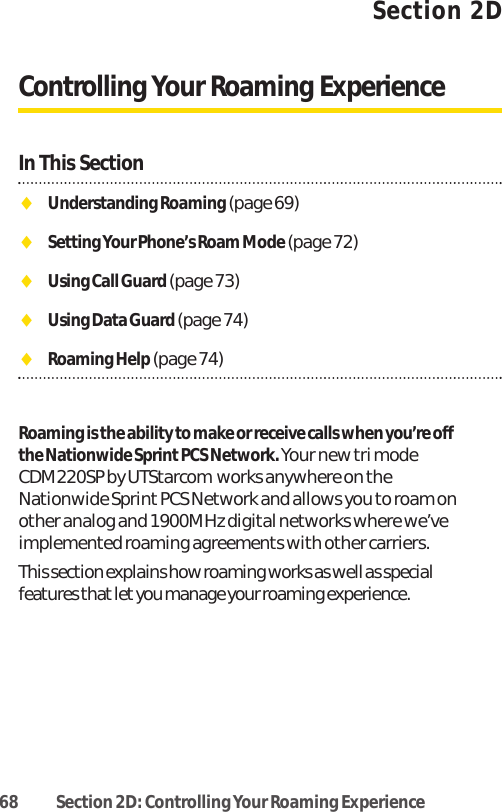 68 Section 2D: Controlling Your Roaming ExperienceSection 2DControlling Your Roaming ExperienceIn This SectionࡗUnderstanding Roaming (page 69)ࡗSetting Your Phone’s Roam Mode (page 72)ࡗUsing Call Guard (page 73)ࡗUsing Data Guard (page 74)ࡗRoaming Help (page 74)Roaming is the ability to make or receive calls when you’re offthe Nationwide Sprint PCS Network. Your new tri modeCDM220SP by UTStarcom works anywhere on theNationwide Sprint PCS Network and allows you to roam onother analog and 1900MHz digital networks where we’veimplemented roaming agreements with other carriers.This section explains how roaming works as well as specialfeatures that let you manage your roaming experience. 