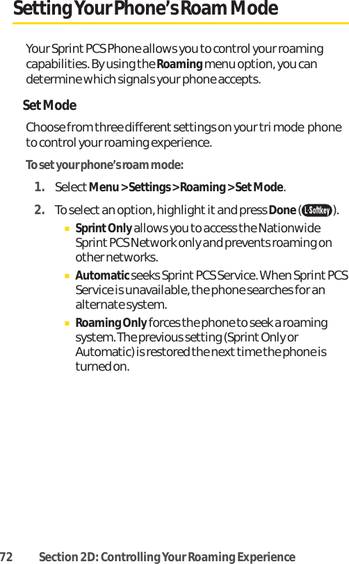 72 Section 2D: Controlling Your Roaming ExperienceSetting Your Phone’s Roam ModeYour Sprint PCS Phone allows you to control your roamingcapabilities. By using the Roamingmenu option, you candetermine which signals your phone accepts.SetModeChoose from three different settings on your tri mode  phoneto control your roaming experience.To setyour phone’s roam mode:1. SelectMenu &gt; Settings &gt; Roaming &gt; Set Mode.2. To selectan option, highlight it and press Done().ⅢSprintOnlyallows you to access the NationwideSprint PCS Network only and prevents roaming onother networks.ⅢAutomaticseeks Sprint PCS Service. When Sprint PCSService is unavailable, the phone searches for analternate system.ⅢRoaming Only forces the phone to seek a roamingsystem. The previous setting (Sprint Only orAutomatic) is restored the next time the phone isturned on.