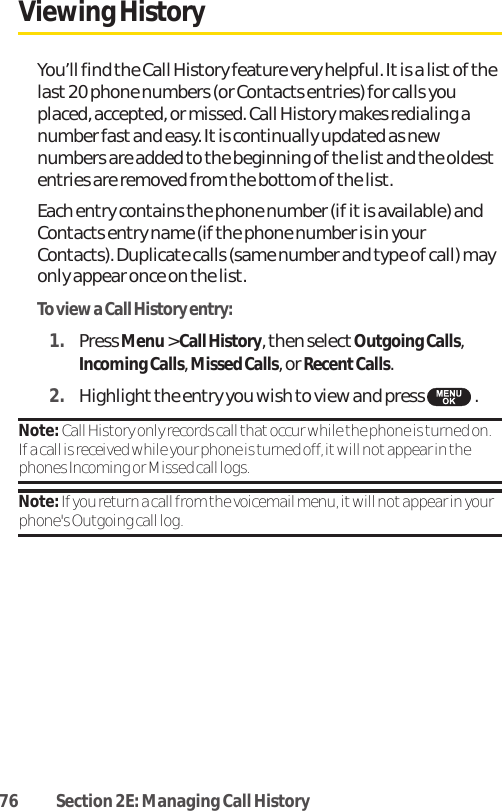 76 Section 2E: Managing Call HistoryViewing History You’ll find the Call History feature very helpful. It is a list of thelast 20 phone numbers (or Contacts entries) for calls youplaced, accepted, or missed. Call History makes redialing anumber fast and easy. It is continually updated as newnumbers are added to the beginning of the list and the oldestentries are removed from the bottom of the list.Each entry contains the phone number (if it is available) andContacts entry name (if the phone number is in yourContacts). Duplicate calls (same number and type of call) mayonly appear once on the list.To view a Call History entry:1. Press Menu&gt; Call History, then select Outgoing Calls,Incoming Calls, Missed Calls, or RecentCalls.2. Highlight the entry you wish to view and press  .Note: Call History only records call that occur while the phone is turned on.If a call is received while your phone is turned off, it will not appear in thephones Incoming or Missed call logs.Note:If you return a call from the voicemail menu, it will notappear in yourphone&apos;s Outgoing call log.