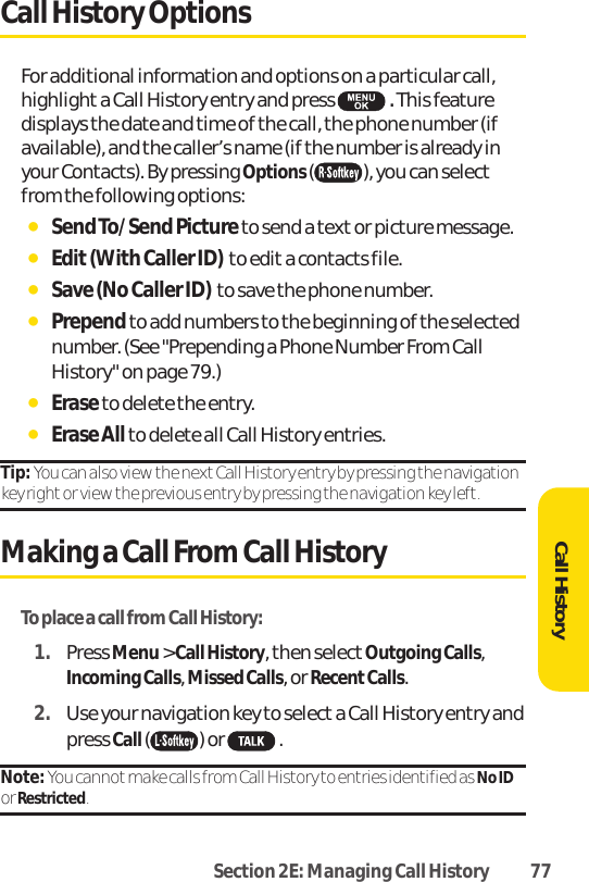 Section 2E: Managing Call History 77Call History OptionsFor additional information and options on a particular call,highlight a Call History entry and press  .This featuredisplays the date and time of the call, the phone number (ifavailable), and the caller’s name (if the number is already inyour Contacts). By pressing Options ( ), you can selectfrom the following options:ⅷSend To/Send Pictureto send a text or picture message.ⅷEdit (With Caller ID)  to edita contacts file.ⅷSave (No Caller ID)  to save the phone number.ⅷPrependto add numbers to the beginning of the selectednumber. (See &quot;Prepending a Phone Number From CallHistory&quot; on page 79.)ⅷEraseto delete the entry.ⅷErase All to delete all Call History entries.Tip: You can also view the nextCall History entry by pressing the navigationkey right or view the previous entry by pressing the navigation key left.Making a Call From Call HistoryTo place a call from Call History:1. Press Menu&gt; Call History, then select Outgoing Calls,Incoming Calls, Missed Calls, or RecentCalls.2. Use your navigation key to select a Call History entry andpress Call ( ) or  .Note: You cannot make calls from Call History to entries identified as No IDor Restricted. Call History
