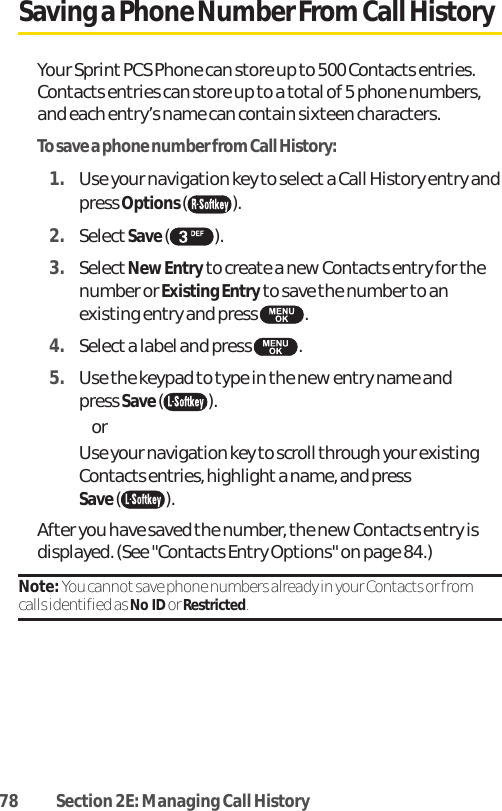 78 Section 2E: Managing Call HistorySaving a Phone Number From Call HistoryYour Sprint PCS Phone can store up to 500 Contacts entries.Contacts entries can store up to a total of 5 phone numbers,and each entry’s name can contain sixteen characters. To save a phone number from Call History:1. Use your navigation key to select a Call History entry andpress Options ().2. SelectSave ().3. SelectNew Entry to create a new Contacts entry for thenumber or Existing Entry to save the number to anexisting entry and press .4. Select a label and press .5. Use the keypad to type in the new entry name and press Save (). or Use your navigation key to scroll through your existingContacts entries, highlighta name, and pressSave ().After you have saved the number, the new Contacts entry isdisplayed. (See &quot;Contacts Entry Options&quot; on page 84.)Note: You cannot save phone numbers already in your Contacts or fromcalls identified as No IDor Restricted.