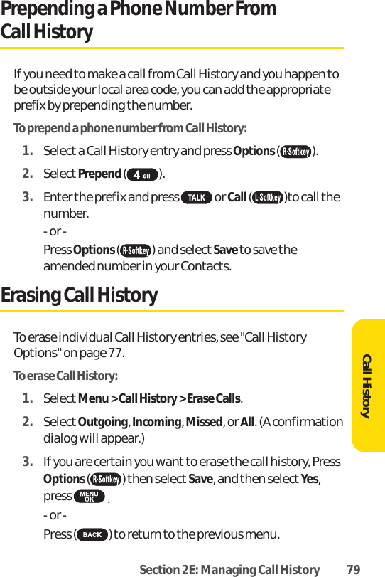 Section 2E: Managing Call History 79Call HistoryPrepending a Phone Number From Call HistoryIf you need to make a call from Call History and you happen tobe outside your local area code, you can add the appropriateprefix by prepending the number.To prepend a phone number from Call History:1. Select a Call History entry and press Options ().2. SelectPrepend ().3. Enter the prefix and press  or Call ( )to call thenumber.- or -Press Options () and selectSave to save theamended number in your Contacts.Erasing Call HistoryTo erase individual Call History entries, see &quot;Call HistoryOptions&quot; on page 77.To erase Call History:1. SelectMenu &gt; Call History &gt; Erase Calls.2. SelectOutgoing, Incoming, Missed, or All. (A confirmationdialog will appear.)3. If you are certain you wantto erase the call history, PressOptions () then select Save, and then select Yes,press  .- or -Press( )to return to the previous menu.