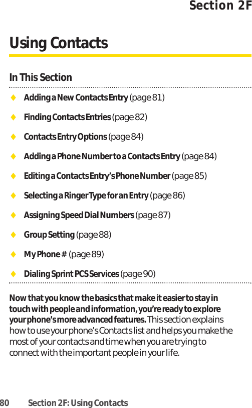 80 Section 2F: Using ContactsSection 2FUsing ContactsIn This SectionࡗAdding a New Contacts Entry (page 81)ࡗFinding Contacts Entries (page 82)ࡗContacts Entry Options (page 84)ࡗAdding a Phone Number to a Contacts Entry (page 84)ࡗEditing a Contacts Entry’s Phone Number (page 85)ࡗSelecting a Ringer Type for an Entry (page 86)ࡗAssigning Speed Dial Numbers (page 87)ࡗGroup Setting (page 88)ࡗMy Phone # (page 89)ࡗDialing Sprint PCS Services(page 90)Now that you know the basics that make it easier to stay intouch with people and information, you’re ready to exploreyour phone’s more advanced features. This section explainshow to use your phone’s Contacts listand helps you make themost of your contacts and time when you are trying toconnect with the importantpeople in your life.