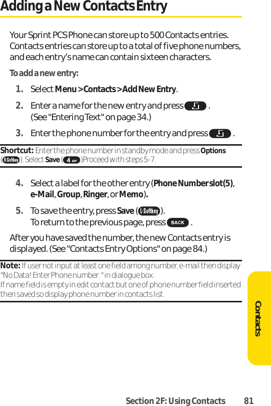 Section 2F: Using Contacts 81Adding a New Contacts EntryYour Sprint PCS Phone can store up to 500 Contacts entries.Contacts entries can store up to a total of five phone numbers,and each entry’s name can contain sixteen characters.To add a new entry:1. SelectMenu &gt; Contacts &gt; Add New Entry.2. Enter a name for the new entry and press  .(See &quot;Entering Text&quot; on page 34.)3. Enter the phone number for the entry and press  .Shortcut: Enter the phone number in standby mode and press Options( ). Select Save( )Proceed with steps 5-7.4. Select a label for the other entry (Phone Number slot(5),e-Mail,Group,Ringer,orMemo).5. To save the entry, press Save( ). To return to the previous page, press  .After you have saved the number, the new Contacts entry isdisplayed. (See &quot;Contacts Entry Options&quot; on page 84.)Note: If user not input atleastone field among number, e-mail then display&quot;No Data! Enter Phone number. &quot; in dialogue box.If name field is empty in edit contact but one of phone number field insertedthen saved so display phone number in contacts list.Contacts