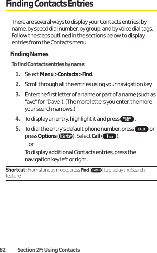 82 Section 2F: Using ContactsFinding Contacts EntriesThere are several ways to display your Contacts entries: byname, by speed dial number, by group, and by voice dial tags.Follow the steps outlined in the sections below to displayentries from the Contacts menu.Finding NamesTo find Contacts entries by name:1. SelectMenu &gt; Contacts &gt; Find.2. Scroll through all the entries using your navigation key.3. Enter the first letter of a name or partof a name (such as&quot;ave&quot; for &quot;Dave&quot;). (The more letters you enter, the moreyour search narrows.)4. To display an entry, highlight itand press  .5. To dial the entry’s default phone number, press  orpress Options(). Select Call( ). or To display additional Contacts entries, press thenavigation key left or right.Shortcut: From standby mode, press Find( ) to display the Searchfeature.
