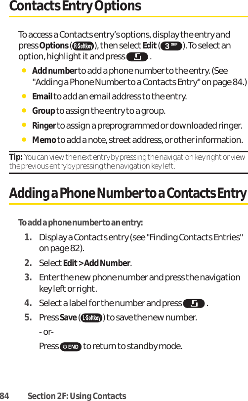 84 Section 2F: Using ContactsContacts Entry OptionsTo access a Contacts entry’s options, display the entry andpress Options( ), then select Edit( ). To selectanoption, highlight it and press  .ⅷAdd number to add a phone number to the entry. (See&quot;Adding a Phone Number to a Contacts Entry&quot; on page 84.)ⅷEmail to add an email address to the entry.ⅷGroupto assign the entry to a group.ⅷRinger to assign a preprogrammed or downloaded ringer.ⅷMemo to add a note, streetaddress, or other information.Tip: You can view the next entry by pressing the navigation key right or viewthe previous entry by pressing the navigation key left.Adding a Phone Number to a Contacts EntryTo add a phone number to an entry:1. Display a Contacts entry (see &quot;Finding Contacts Entries&quot;on page 82).2. SelectEdit &gt; Add Number.3. Enter the new phone number and press the navigationkey leftor right. 4. Select a label for the number and press  .5. Press Save() to save the new number.- or-Press  to return to standby mode.
