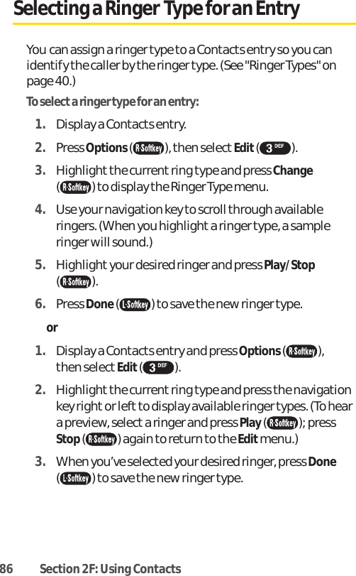 86 Section 2F: Using ContactsSelecting a Ringer Type for an EntryYou can assign a ringer type to a Contacts entry so you canidentify the caller by the ringer type. (See &quot;Ringer Types&quot; onpage 40.)To select a ringer type for an entry:1. Display a Contacts entry.2. Press Options( ), then select Edit().3. Highlight the current ring type and press Change( ) to display the Ringer Type menu.4. Use your navigation key to scroll through availableringers. (When you highlight a ringer type, a sampleringer will sound.) 5. Highlightyour desired ringer and press Play/Stop( ). 6. Press Done( ) to save the new ringer type. or 1. Display a Contacts entry and press Options( ), then selectEdit( ).2. Highlight the current ring type and press the navigationkey right or left to display available ringer types. (To heara preview, select a ringer and press Play(); pressStop( ) again to return to the Editmenu.)3. When you’ve selected your desired ringer, press Done() to save the new ringer type.
