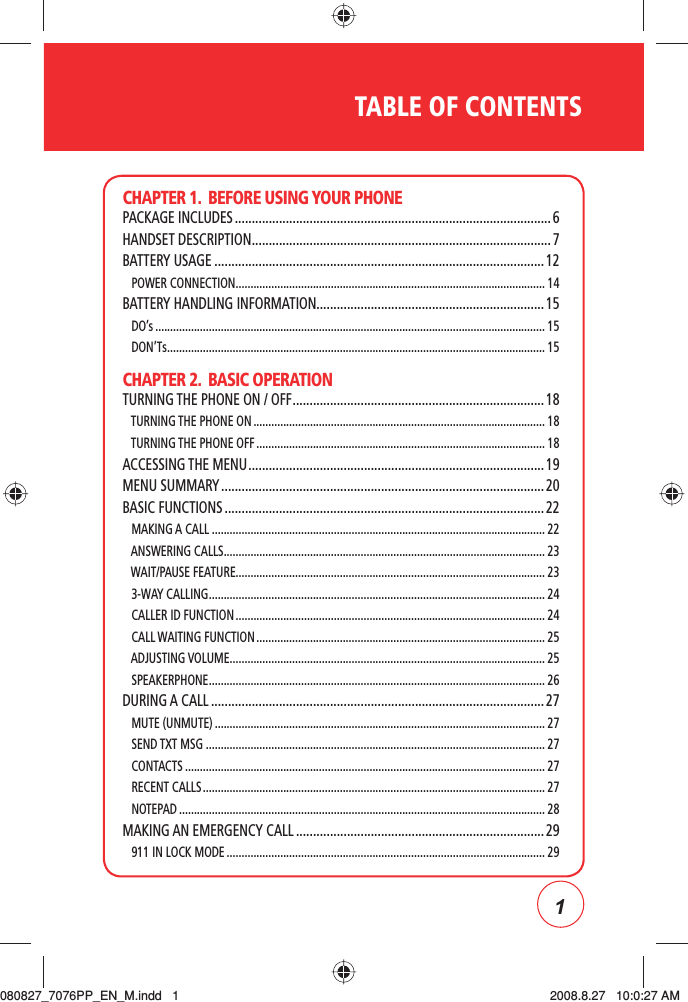 1TABLE OF CONTENTSCHAPTER 1.  BEFORE USING YOUR PHONEPACKAGE INCLUDES .............................................................................................6HANDSET DESCRIPTION ........................................................................................ 7BATTERY USAGE ................................................................................................. 12   POWER CONNECTION ........................................................................................................ 14BATTERY HANDLING INFORMATION...................................................................15   DO’s ................................................................................................................................... 15   DON’Ts ............................................................................................................................... 15CHAPTER 2.  BASIC OPERATIONTURNING THE PHONE ON / OFF .......................................................................... 18   TURNING THE PHONE ON .................................................................................................. 18   TURNING THE PHONE OFF ................................................................................................. 18ACCESSING THE MENU .......................................................................................19MENU SUMMARY ............................................................................................... 20BASIC FUNCTIONS .............................................................................................. 22   MAKING A CALL ................................................................................................................ 22   ANSWERING CALLS ............................................................................................................ 23   WAIT/PAUSE FEATURE........................................................................................................ 23   3-WAY CALLING ................................................................................................................. 24   CALLER ID FUNCTION ........................................................................................................ 24   CALL WAITING FUNCTION ................................................................................................. 25   ADJUSTING VOLUME .......................................................................................................... 25   SPEAKERPHONE ................................................................................................................. 26DURING A CALL .................................................................................................. 27   MUTE (UNMUTE) ...............................................................................................................27   SEND TXT MSG .................................................................................................................. 27   CONTACTS ......................................................................................................................... 27   RECENT CALLS ................................................................................................................... 27   NOTEPAD ........................................................................................................................... 28MAKING AN EMERGENCY CALL ......................................................................... 29   911 IN LOCK MODE ........................................................................................................... 29080827_7076PP_EN_M.indd   1080827_7076PP_EN_M.indd   1 2008.8.27   10:0:27 AM2008.8.27   10:0:27 AM