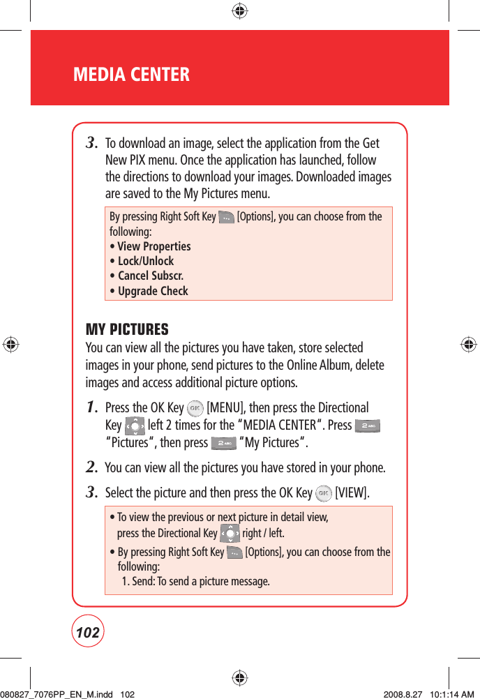 102MEDIA CENTER3.   To download an image, select the application from the Get New PIX menu. Once the application has launched, follow the directions to download your images. Downloaded images are saved to the My Pictures menu.MY PICTURESYou can view all the pictures you have taken, store selected images in your phone, send pictures to the Online Album, delete images and access additional picture options.1.   Press the OK Key   [MENU], then press the Directional Key   left 2 times for the “MEDIA CENTER“. Press   “Pictures“, then press   “My Pictures“.2.  You can view all the pictures you have stored in your phone.3.   Select the picture and then press the OK Key   [VIEW].By pressing Right Soft Key   [Options], you can choose from the following:• View Properties• Lock/Unlock• Cancel Subscr.• Upgrade Check•  To view the previous or next picture in detail view,  press the Directional Key   right / left.•  By pressing Right Soft Key   [Options], you can choose from the following:1. Send: To send a picture message.080827_7076PP_EN_M.indd   102080827_7076PP_EN_M.indd   102 2008.8.27   10:1:14 AM2008.8.27   10:1:14 AM