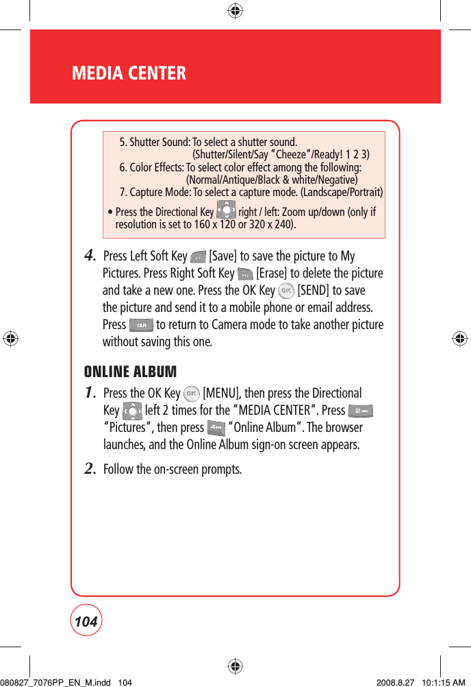 104MEDIA CENTER4.  Press Left Soft Key   [Save] to save the picture to My Pictures. Press Right Soft Key   [Erase] to delete the picture and take a new one. Press the OK Key   [SEND] to save the picture and send it to a mobile phone or email address. Press   to return to Camera mode to take another picture without saving this one.ONLINE ALBUM1.   Press the OK Key   [MENU], then press the Directional Key   left 2 times for the “MEDIA CENTER“. Press   “Pictures“, then press   “Online Album“. The browser launches, and the Online Album sign-on screen appears.2.   Follow the on-screen prompts.5. Shutter Sound:  To select a shutter sound.    (Shutter/Silent/Say “Cheeze”/Ready! 1 2 3)6. Color Effects:  To select color effect among the following:    (Normal/Antique/Black &amp; white/Negative)7. Capture Mode:  To select a capture mode. (Landscape/Portrait)•    Press  the Directional Key   right / left: Zoom up/down (only if resolution is set to 160 x 120 or 320 x 240).080827_7076PP_EN_M.indd   104080827_7076PP_EN_M.indd   104 2008.8.27   10:1:15 AM2008.8.27   10:1:15 AM