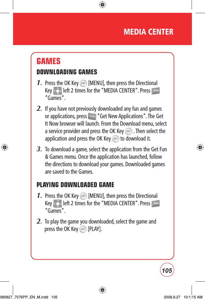 105MEDIA CENTERGAMESDOWNLOADING GAMES1.   Press the OK Key   [MENU], then press the Directional Key   left 2 times for the “MEDIA CENTER“. Press   “Games“.2.   If you have not previously downloaded any fun and games or applications, press   “Get New Applications“. The Get It Now browser will launch. From the Download menu, select a service provider and press the OK Key   . Then select the application and press the OK Key   to download it.3.     To download a game, select the application from the Get Fun &amp; Games menu. Once the application has launched, follow the directions to download your games. Downloaded games are saved to the Games.PLAYING DOWNLOADED GAME1.   Press the OK Key   [MENU], then press the Directional Key   left 2 times for the “MEDIA CENTER“. Press   “Games“.2.  To play the game you downloaded, select the game and press the OK Key   [PLAY].080827_7076PP_EN_M.indd   105080827_7076PP_EN_M.indd   105 2008.8.27   10:1:15 AM2008.8.27   10:1:15 AM