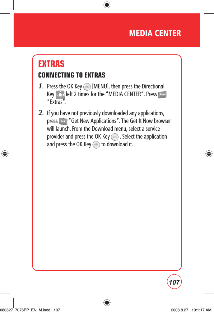 107EXTRASCONNECTING TO EXTRAS1.   Press the OK Key   [MENU], then press the Directional Key   left 2 times for the “MEDIA CENTER“. Press   “Extras”.2.   If you have not previously downloaded any applications, press   “Get New Applications“. The Get It Now browser will launch. From the Download menu, select a service provider and press the OK Key   . Select the application and press the OK Key   to download it.MEDIA CENTER080827_7076PP_EN_M.indd   107080827_7076PP_EN_M.indd   107 2008.8.27   10:1:17 AM2008.8.27   10:1:17 AM